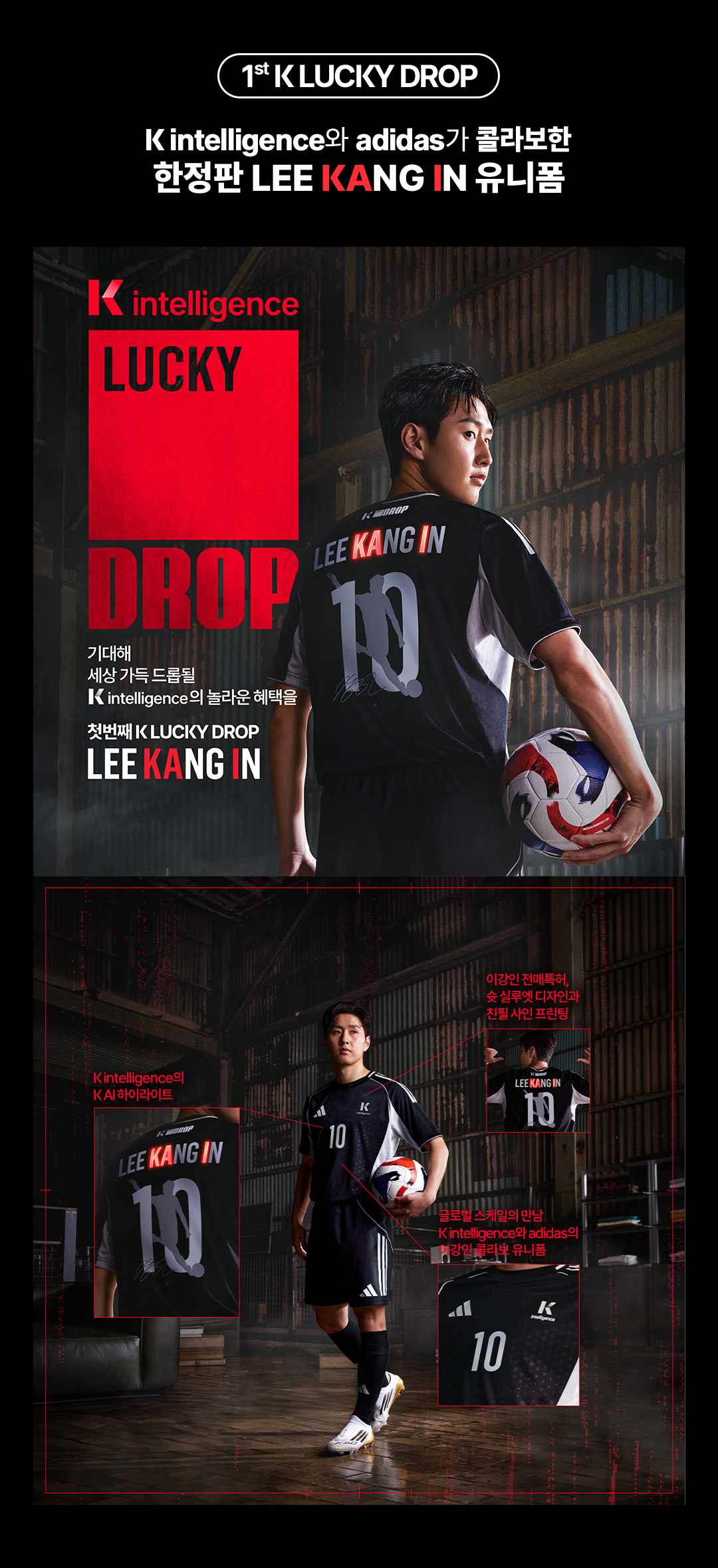 First K LUCKY DROP. K intelligence와 adidas가 콜라보한 한정판 LEE KANG IN 유니폼. K intelligence LUCKY DROP. 기대해 세상 가득 드롭될 K인텔리전스의 놀라운 혜택을. 첫번째 K LUCKY DROP LEE KANG IN. K intelligence의 K AI 하이라이트, 이강인 전매특허, 슛 실루엣 디자인과 친필 사인 프린팅, 글로벌 스케일의 만남 K intelligence와 adidas의 이강인 콜라보 유니폼