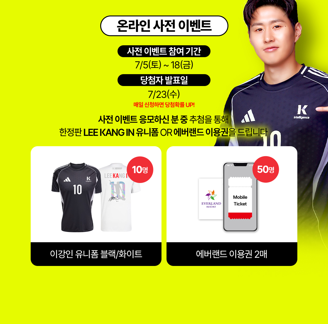 온라인 사전 이벤트 - 사전 이벤트 참여 기간 : 7월 5일(토)부터 18일(금)까지. 당첨자 발표일 : 7월 23일(수) '매일 신청하면 당첨확률 UP!' 사전 이벤트 응모하신 분 중 추첨을 통해 한정판 LEE KANG IN 유니폼 OR 에버랜드 이용권을 드립니다. 이강인 유니폼 블랙/화이트 10명, 에버랜드 이용권 2매 50명