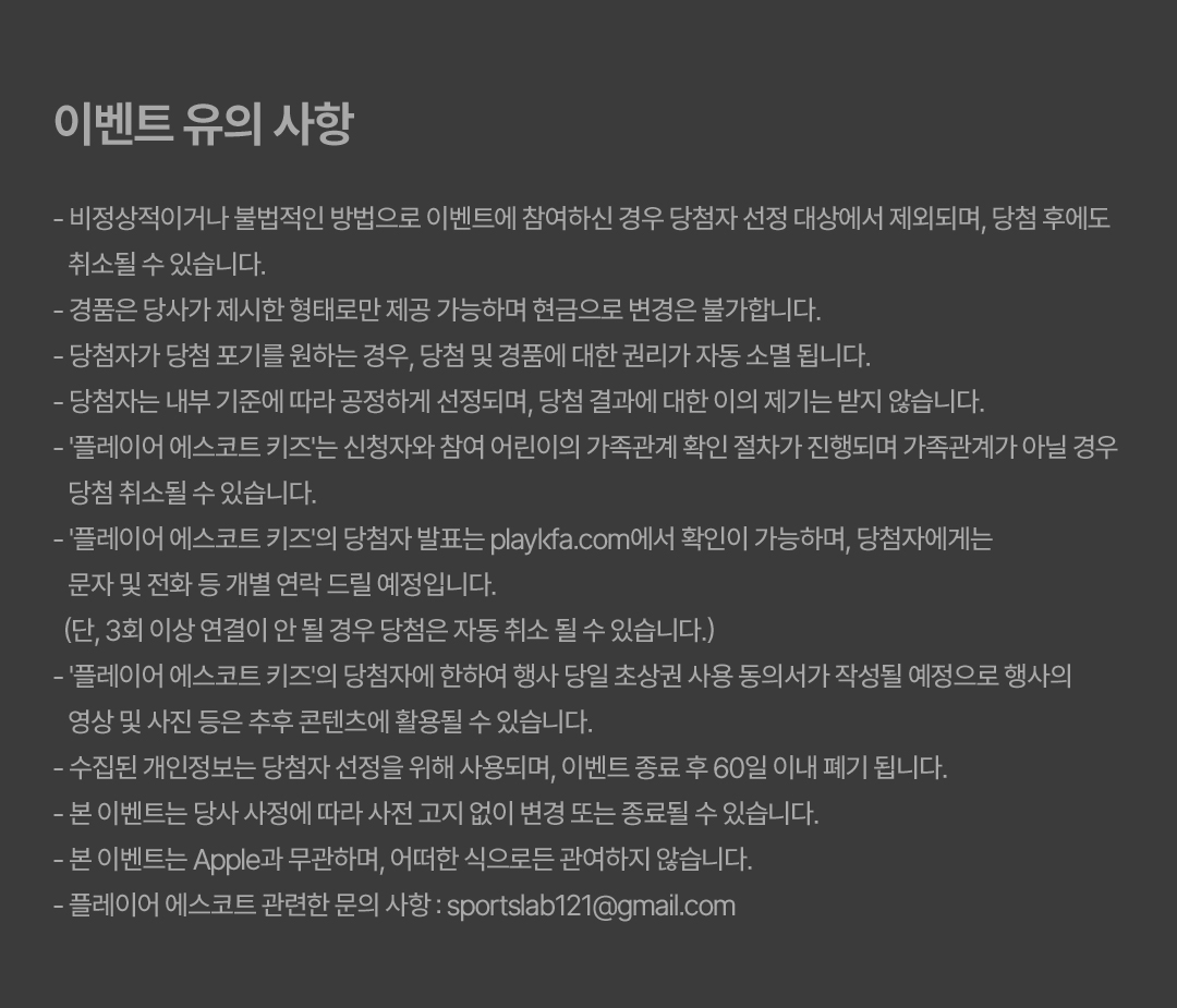 이벤트 유의 사항 - 비정상적이거나 불법적인 방법으로 이벤트에 참여하신 경우 당첨자 선정 대상에서 제외되며, 당첨 후에도 취소될 수 있습니다. - 경품은 당사가 제시한 형태로만 제공 가능하며 현금으로 변경은 불가합니다. - 당첨자가 당첨 포기를 원하는 경우, 당첨 및 경품에 대한 권리가 자동 소멸 됩니다. - 당첨자는 내부 기준에 따라 공정하게 선정되며, 당첨 결과에 대한 이의 제기는 받지 않습니다. - '플레이어 에스코트 키즈'는 신청자와 참여 어린이의 가족관계 확인 절차가 진행되며 가족관계가 아닐 경우 당첨 취소될 수 있습니다. - '플레이어 에스코트 키즈'의 당첨자 발표는 playkfa.com에서 확인이 가능하며, 당첨자에게는 문자 및 전화 등 개별 연락 드릴 예정입니다. (단, 3회 이상 연결이 안 될 경우 당첨은 자동 취소 될 수 있습니다.) - '플레이어 에스코트 키즈'의 당첨자에 한하여 행사 당일 초상권 사용 동의서가 작성될 예정으로 행사의 영상 및 사진 등은 추후 콘텐츠에 활용될 수 있습니다. - 수집된 개인정보는 당첨자 선정을 위해 사용되며, 이벤트 종료 후 60일 이내 폐기 됩니다. - 본 이벤트는 당사 사정에 따라 사전 고지 없이 변경 또는 종료될 수 있습니다. - 본 이벤트는 Apple과 무관하며, 어떠한 식으로든 관여하지 않습니다. - 플레이어 에스코트 관련한 문의 사항 : sportslab121@gmail.com