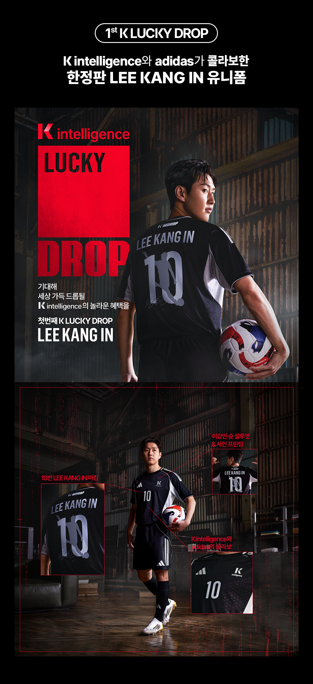 First K LUCKY DROP. K intelligence와 adidas가 콜라보한 한정판 LEE KANG IN 유니폼. K intelligence LUCKY DROP. 기대해 세상 가득 드롭될 K인텔리전스의 놀라운 혜택을. 첫번째 K LUCKY DROP LEE KANG IN. K intelligence의 K AI 하이라이트, 이강인 전매특허, 슛 실루엣 디자인과 친필 사인 프린팅, 글로벌 스케일의 만남 K intelligence와 adidas의 이강인 콜라보 유니폼