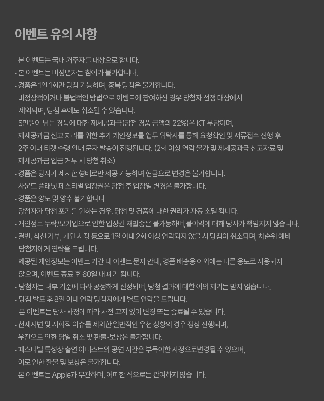 이벤트 유의 사항. ● 본 이벤트는 국내 거주자를 대상으로 합니다. ● 본 이벤트는 미성년자는 참여가 불가합니다. ● 경품은 1인 1회만 당첨 가능하며, 중복 당첨은 불가합니다. ● 비정상적이거나 불법적인 방법으로 이벤트에 참여하신 경우 당첨자 선정 대상에서 제외되며, 당첨 후에도 취소될 수 있습니다. ● 5만원이 넘는 경품에 대한 제세공과금(당첨 경품 금액의 22%)은 KT 부담이며, 제세공과금 신고 처리를 위한 추가 개인정보를 업무 위탁사를 통해 요청확인 및 서류접수 진행 후 2주 이내 티켓 수령 안내 문자 발송이 진행됩니다. (2회 이상 연락 불가 및 제세공과금 신고자료 및 제세공과금 입금 거부 시 당첨 취소) ● 경품은 당사가 제시한 형태로만 제공 가능하며 현금으로 변경은 불가합니다. ● 사운드 플래닛 페스티벌 입장권은 당첨 후 입장일 변경은 불가합니다. ● 경품은 양도 및 양수 불가합니다. ● 당첨자가 당첨 포기를 원하는 경우, 당첨 및 경품에 대한 권리가 자동 소멸 됩니다. ● 개인정보 누락/오기입으로 인한 입장권 재발송은 불가능하며,불이익에 대해 당사가 책임지지 않습니다. 결번, 착신 거부, 개인 사정 등으로 1일 이내 2회 이상 연락되지 않을 시 당첨이 취소되며, 차순위 예비 당첨자에게 연락을 드립니다. ● 제공된 개인정보는 이벤트 기간 내 이벤트 문자 안내, 경품 배송용 이외에는 다른 용도로 사용되지 않으며, 이벤트 종료 후 60일 내 폐기 됩니다. ● 당첨자는 내부 기준에 따라 공정하게 선정되며, 당첨 결과에 대한 이의 제기는 받지 않습니다. ● 당첨 발표 후 8일 이내 연락 당첨자에게 별도 연락을 드립니다. ● 본 이벤트는 당사 사정에 따라 사전 고지 없이 변경 또는 종료될 수 있습니다. ● 천재지변 및 사회적 이슈를 제외한 일반적인 우천 상황의 경우 정상 진행되며, 우천으로 인한 당일 취소 및 환불‧보상은 불가합니다. ● 페스티벌 특성상 출연 아티스트와 공연 시간은 부득이한 사정으로변경될 수 있으며, 이로 인한 환불 및 보상은 불가합니다. ● 본 이벤트는 Apple과 무관하며, 어떠한 식으로든 관여하지 않습니다. 