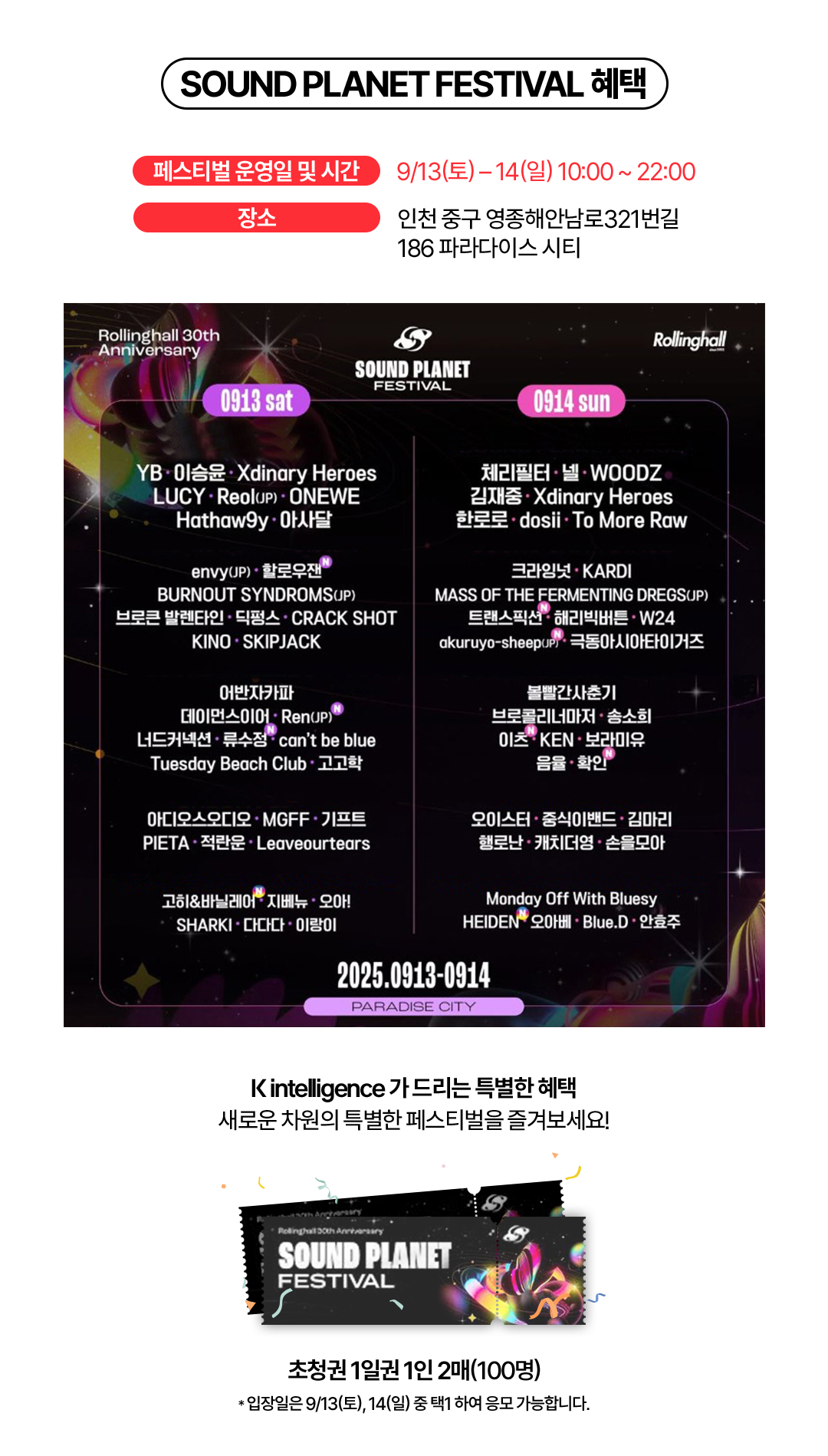 SOUND PLANET FESTIVAL 혜택 - 페스티벌 운영일 및 시간 : 9/13(토) - 14(일) 10:00부터 22:00까지 / 장소 : 인천 중구 영종해안남로321번길 186 파라다이스 시티. Rollinghall 30th Anniversary SOUND PLANET FESTIVAL 라인업. 9월 13일(토) - YB, 이승윤, Xdinary Heroes, LUCY, Reol(JP), ONEWE, Hathaw9y, 아사달, Envy(JP), 할로우잰, BURNOUT SYNDROMES(JP), 브로큰 발렌타인, 딕펑스, CRACK SHOTM, KINO, SKIPJACK, 어반자카파, 데이먼스이어, Ren(JP), 너드커넥션, 류수정, can’t be blue, Tuesday Beach Club, 고고학, 아디오스오디오, MGFF, 기프트, PIETA, 적란운, Leaveourtears, 고히&바닐레어, 지베뉴, 오아!, SHARKI, 다다다, 이랑이 / 9월 14일(일) - 체리필터, 넬, WOODZ, 김재중, Xdinary Heroes, 한로로, dosil, To More Raw, 크라잉넛, KARDI, MASS OF THE FERMENTING DREGS(JP), 트랜스픽션, 해리빅버튼, W24, akuruyo-sheep(JP), 극동아시아타이거즈, 볼빨간사춘기, 브로콜리너마저, 송소희, 이츠, KEN, 보라미유, 음율, 확인, 오이스터, 중식이밴드, 김마리, 행로난, 캐치더영, 손을모아, Monday Off With Bluesy, HEIDEN, 오아베, Blue.D, 안효주. K intelligence 가 드리는 특별한 혜택 새로운 차원의 특별한 페스티벌을 즐겨보세요! 초청권 1일권 1인 2매(100명) * 입장일은 9/13(토), 14(일) 중 택1 하여 응모 가능합니다.