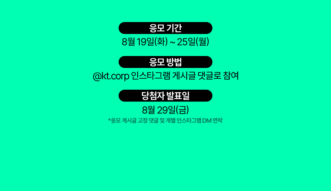 응모 기간 : 8월 19일(화)부터 25일(월)까지, 응모 방법 : @kt.corp 인스타그램 게시글 댓글로 참여,  당첨자 발표일 : 8월 29일(금) *응모 게시글 고정 댓글 및 개별 인스타그램 DM 연락