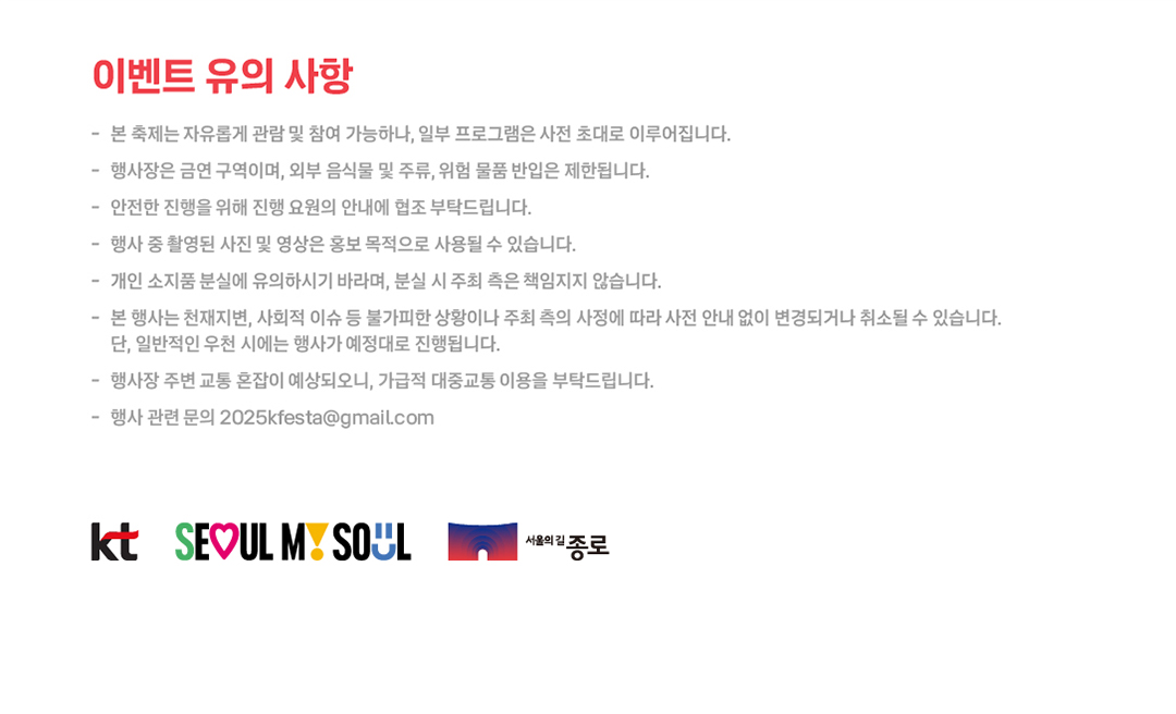 이벤트 유의 사항 - 본 축제는 자유롭게 관람 및 참여 가능하나, 일부 프로그램은 사전 초대로 이루어집니다. - 행사장은 금연 구역이며, 외부 음식물 및 주류, 위험 물품 반입은 제한됩니다. - 안전한 진행을 위해 진행 요원의 안내에 협조 부탁드립니다. - 행사 중 촬영된 사진 및 영상은 홍보 목적으로 사용될 수 있습니다. - 개인 소지품 분실에 유의하시기 바라며, 분실 시 주최 측은 책임지지 않습니다. - 본 행사는 천재지변, 사회적 이슈 등 불가피한 상황이나 주최 측의 사정에 따라 사전 안내 없이 변경되거나 취소될 수 있습니다. 단, 일반적인 우천 시에는 행사가 예정대로 진행됩니다. - 행사장 주변 교통 혼잡이 예상되오니, 가급적 대중교통 이용을 부탁드립니다. - 행사 관련 문의 2025kfesta@gmail.com. KT  / 서울시 / 종로구