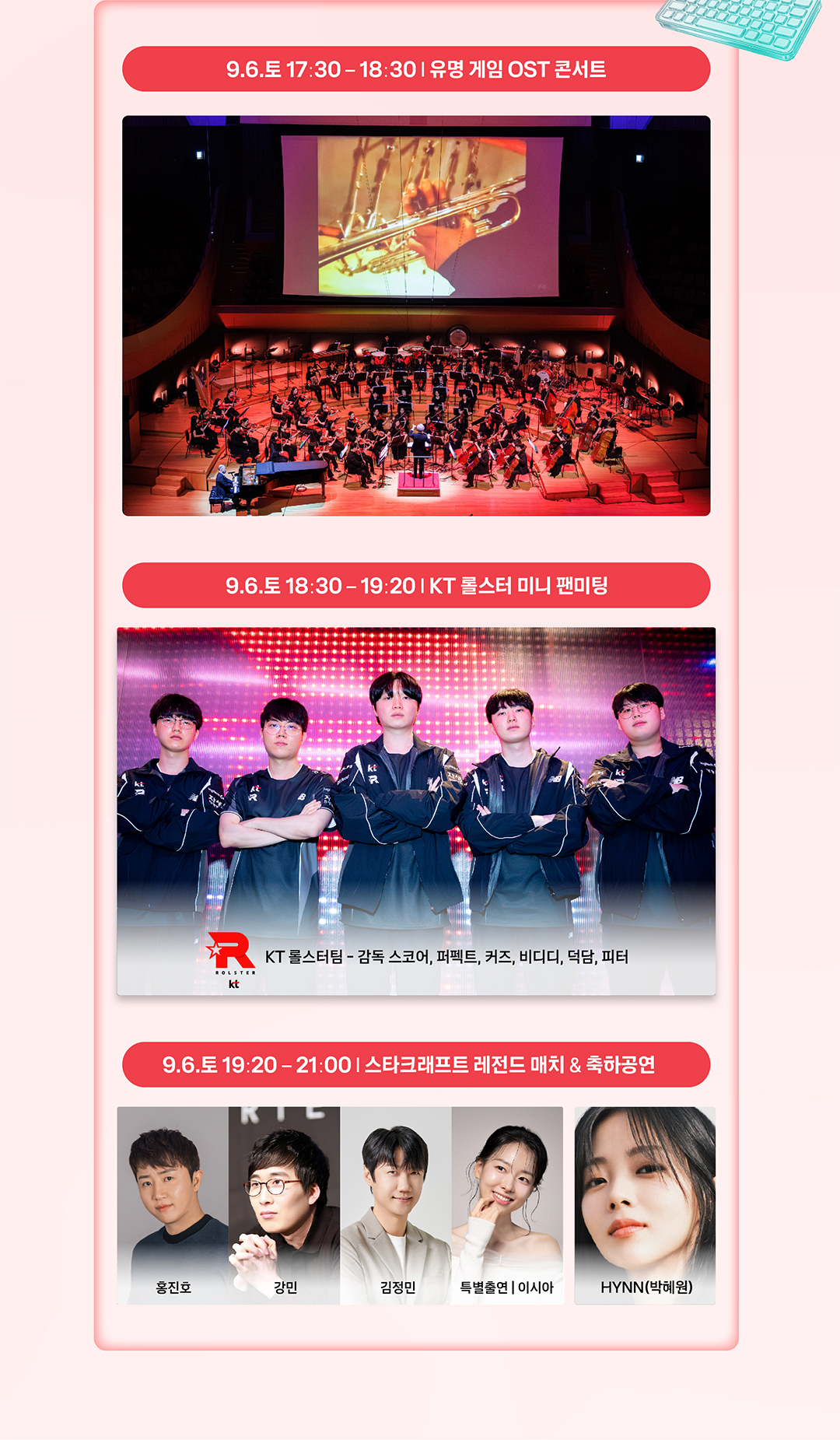 9.6.토 17:30 - 18:30 | 유명 게임 OST 콘서트 / 9.6.토 18:30 - 19:20 | KT 롤스터 미니 팬미팅 - KT 롤스터팀 - 감독 스코어, 퍼펙트, 커즈, 비디디, 덕담, 피터 / 9.6.토 19:20 - 21:00 | 스타크래프트 레전드 매치 & 축하공연 - 홍진호, 강민, 김정민, 특별출연 | 이시아, HYNN(박혜원)